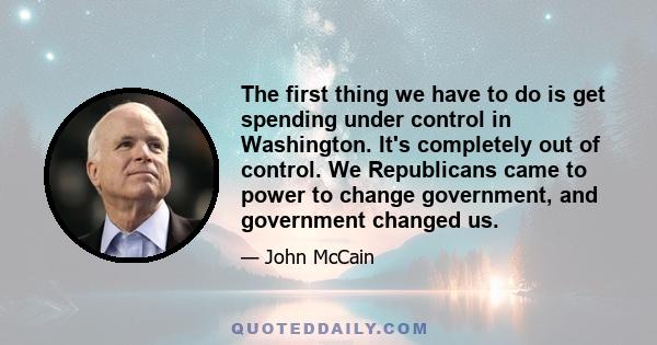 The first thing we have to do is get spending under control in Washington. It's completely out of control. We Republicans came to power to change government, and government changed us.