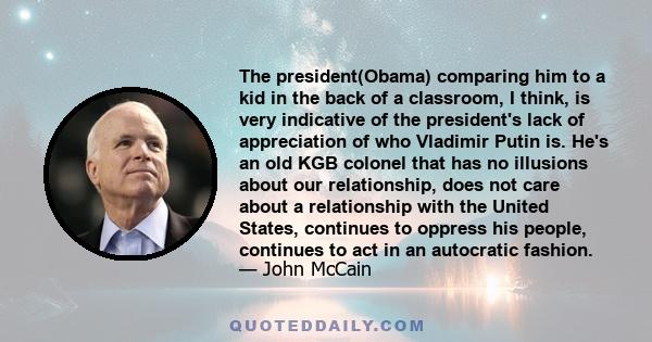 The president(Obama) comparing him to a kid in the back of a classroom, I think, is very indicative of the president's lack of appreciation of who Vladimir Putin is. He's an old KGB colonel that has no illusions about