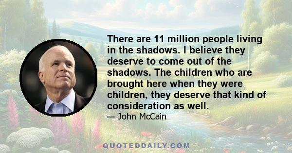 There are 11 million people living in the shadows. I believe they deserve to come out of the shadows. The children who are brought here when they were children, they deserve that kind of consideration as well.