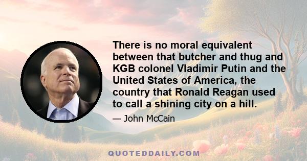 There is no moral equivalent between that butcher and thug and KGB colonel Vladimir Putin and the United States of America, the country that Ronald Reagan used to call a shining city on a hill.