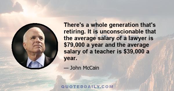 There's a whole generation that's retiring. It is unconscionable that the average salary of a lawyer is $79,000 a year and the average salary of a teacher is $39,000 a year.