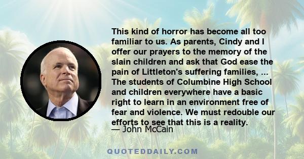 This kind of horror has become all too familiar to us. As parents, Cindy and I offer our prayers to the memory of the slain children and ask that God ease the pain of Littleton's suffering families, ... The students of