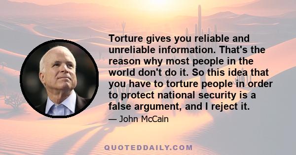 Torture gives you reliable and unreliable information. That's the reason why most people in the world don't do it. So this idea that you have to torture people in order to protect national security is a false argument,