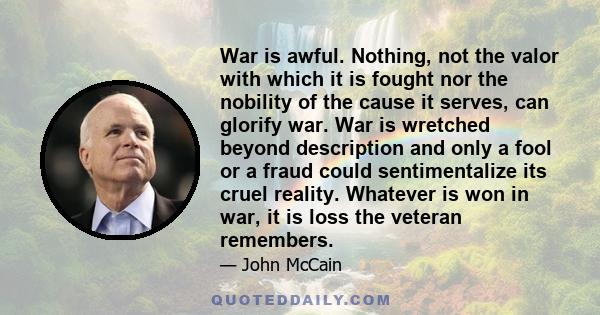 War is awful. Nothing, not the valor with which it is fought nor the nobility of the cause it serves, can glorify war. War is wretched beyond description and only a fool or a fraud could sentimentalize its cruel