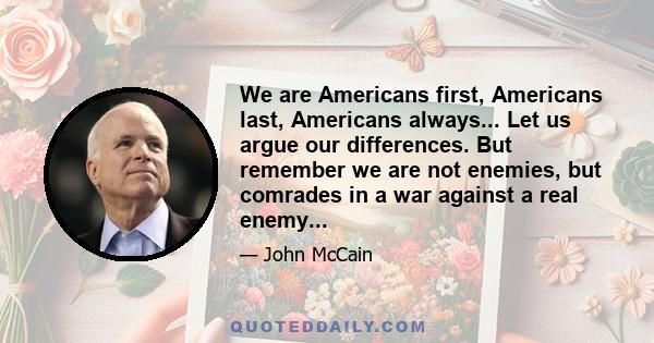 We are Americans first, Americans last, Americans always... Let us argue our differences. But remember we are not enemies, but comrades in a war against a real enemy...