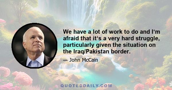 We have a lot of work to do and I‘m afraid that it‘s a very hard struggle, particularly given the situation on the Iraq/Pakistan border.