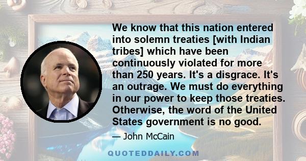 We know that this nation entered into solemn treaties [with Indian tribes] which have been continuously violated for more than 250 years. It's a disgrace. It's an outrage. We must do everything in our power to keep