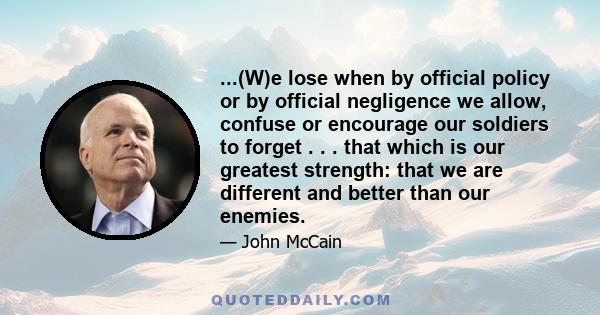 ...(W)e lose when by official policy or by official negligence we allow, confuse or encourage our soldiers to forget . . . that which is our greatest strength: that we are different and better than our enemies.