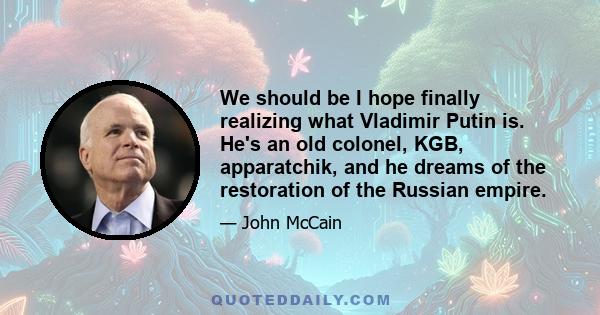 We should be I hope finally realizing what Vladimir Putin is. He's an old colonel, KGB, apparatchik, and he dreams of the restoration of the Russian empire.