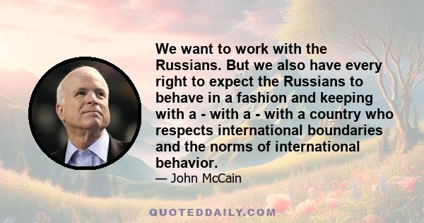 We want to work with the Russians. But we also have every right to expect the Russians to behave in a fashion and keeping with a - with a - with a country who respects international boundaries and the norms of