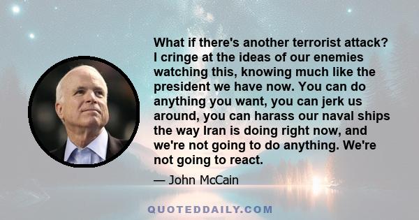 What if there's another terrorist attack? I cringe at the ideas of our enemies watching this, knowing much like the president we have now. You can do anything you want, you can jerk us around, you can harass our naval