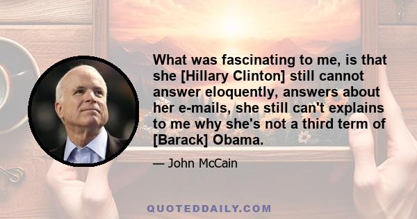 What was fascinating to me, is that she [Hillary Clinton] still cannot answer eloquently, answers about her e-mails, she still can't explains to me why she's not a third term of [Barack] Obama.