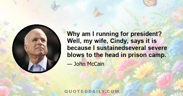 Why am I running for president? Well, my wife, Cindy, says it is because I sustainedseveral severe blows to the head in prison camp.