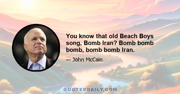 You know that old Beach Boys song, Bomb Iran? Bomb bomb bomb, bomb bomb Iran.