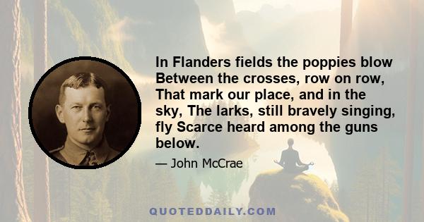 In Flanders fields the poppies blow Between the crosses, row on row, That mark our place, and in the sky, The larks, still bravely singing, fly Scarce heard among the guns below.