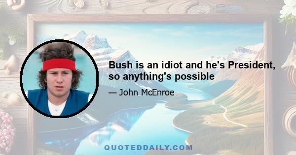 Bush is an idiot and he's President, so anything's possible