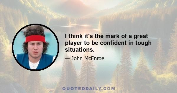 I think it's the mark of a great player to be confident in tough situations.