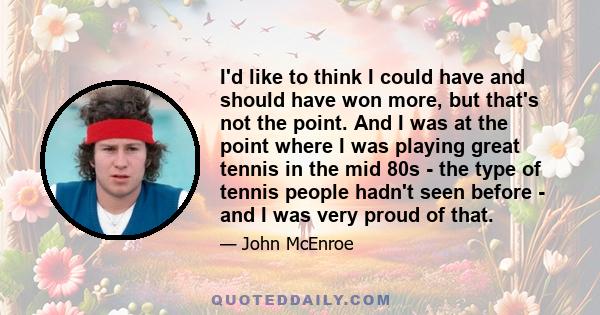 I'd like to think I could have and should have won more, but that's not the point. And I was at the point where I was playing great tennis in the mid 80s - the type of tennis people hadn't seen before - and I was very