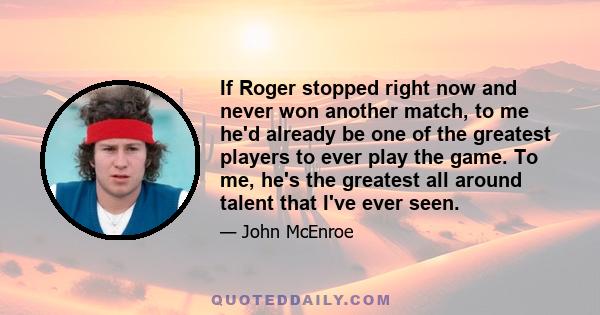 If Roger stopped right now and never won another match, to me he'd already be one of the greatest players to ever play the game. To me, he's the greatest all around talent that I've ever seen.