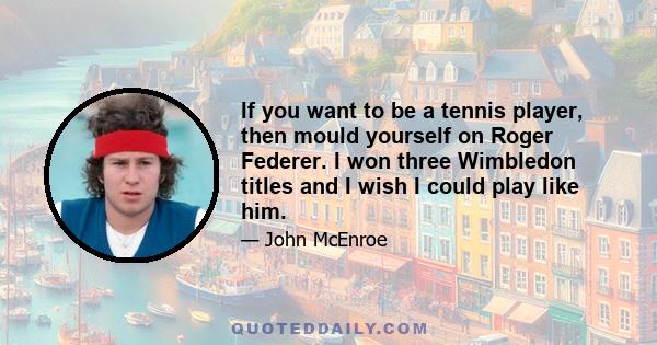 If you want to be a tennis player, then mould yourself on Roger Federer. I won three Wimbledon titles and I wish I could play like him.