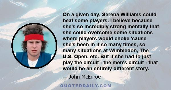 On a given day, Serena Williams could beat some players. I believe because she's so incredibly strong mentally that she could overcome some situations where players would choke 'cause she's been in it so many times, so