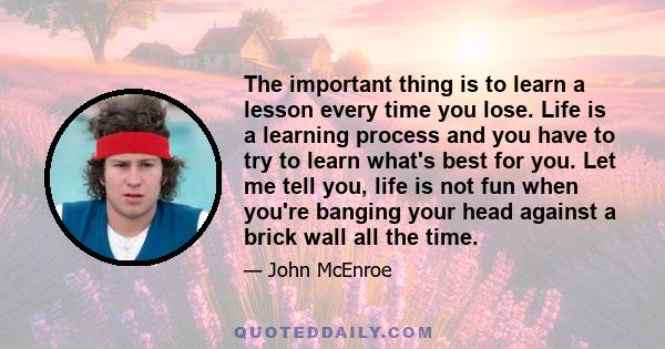 The important thing is to learn a lesson every time you lose. Life is a learning process and you have to try to learn what's best for you. Let me tell you, life is not fun when you're banging your head against a brick