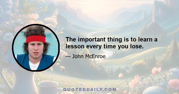 The important thing is to learn a lesson every time you lose.