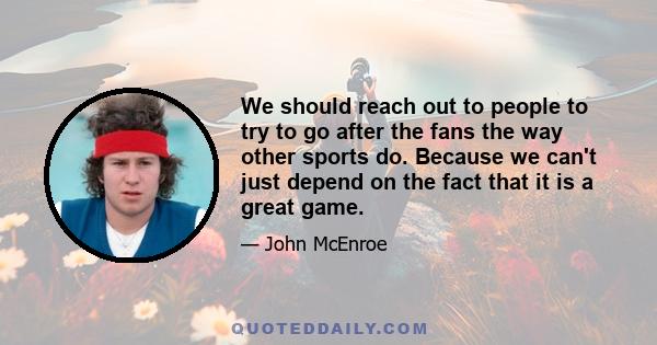 We should reach out to people to try to go after the fans the way other sports do. Because we can't just depend on the fact that it is a great game.