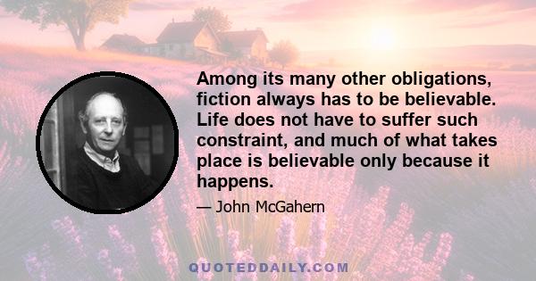 Among its many other obligations, fiction always has to be believable. Life does not have to suffer such constraint, and much of what takes place is believable only because it happens.