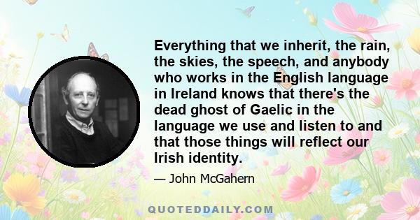 Everything that we inherit, the rain, the skies, the speech, and anybody who works in the English language in Ireland knows that there's the dead ghost of Gaelic in the language we use and listen to and that those