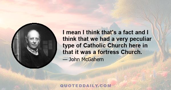 I mean I think that's a fact and I think that we had a very peculiar type of Catholic Church here in that it was a fortress Church.