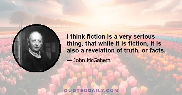 I think fiction is a very serious thing, that while it is fiction, it is also a revelation of truth, or facts.