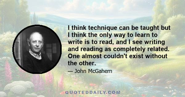 I think technique can be taught but I think the only way to learn to write is to read, and I see writing and reading as completely related. One almost couldn't exist without the other.