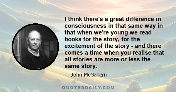 I think there's a great difference in consciousness in that same way in that when we're young we read books for the story, for the excitement of the story - and there comes a time when you realise that all stories are