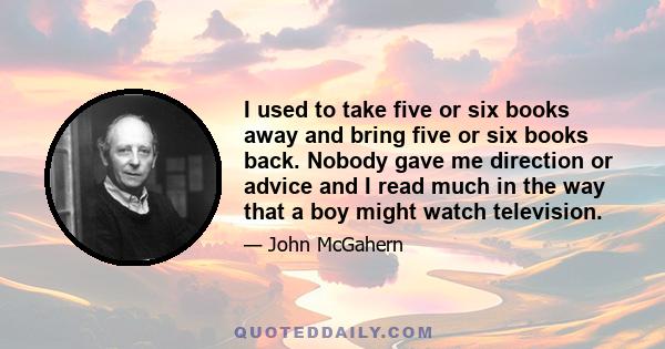 I used to take five or six books away and bring five or six books back. Nobody gave me direction or advice and I read much in the way that a boy might watch television.