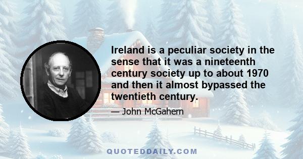 Ireland is a peculiar society in the sense that it was a nineteenth century society up to about 1970 and then it almost bypassed the twentieth century.