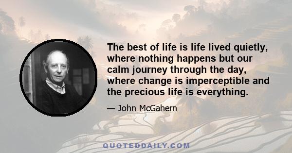 The best of life is life lived quietly, where nothing happens but our calm journey through the day, where change is imperceptible and the precious life is everything.