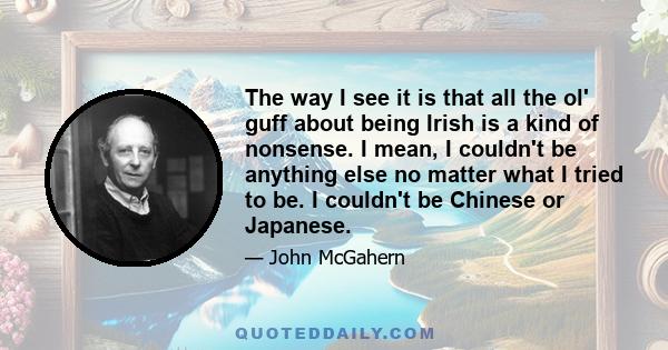 The way I see it is that all the ol' guff about being Irish is a kind of nonsense. I mean, I couldn't be anything else no matter what I tried to be. I couldn't be Chinese or Japanese.