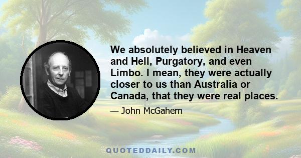 We absolutely believed in Heaven and Hell, Purgatory, and even Limbo. I mean, they were actually closer to us than Australia or Canada, that they were real places.