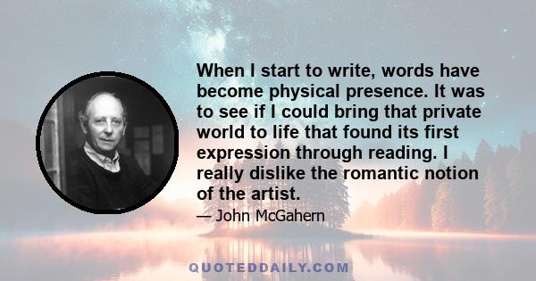 When I start to write, words have become physical presence. It was to see if I could bring that private world to life that found its first expression through reading. I really dislike the romantic notion of the artist.