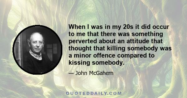 When I was in my 20s it did occur to me that there was something perverted about an attitude that thought that killing somebody was a minor offence compared to kissing somebody.