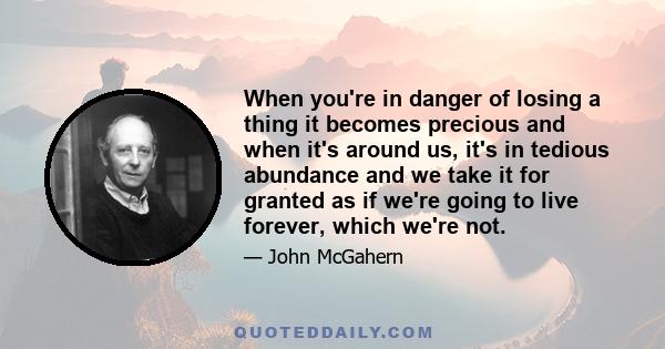 When you're in danger of losing a thing it becomes precious and when it's around us, it's in tedious abundance and we take it for granted as if we're going to live forever, which we're not.