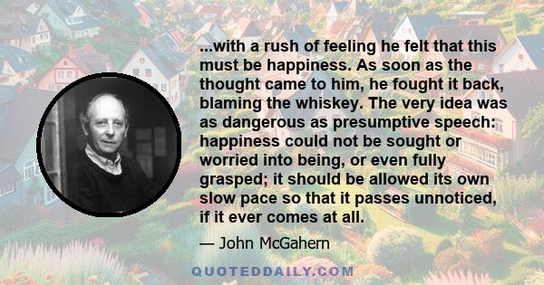 ...with a rush of feeling he felt that this must be happiness. As soon as the thought came to him, he fought it back, blaming the whiskey. The very idea was as dangerous as presumptive speech: happiness could not be