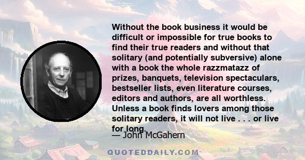 Without the book business it would be difficult or impossible for true books to find their true readers and without that solitary (and potentially subversive) alone with a book the whole razzmatazz of prizes, banquets,