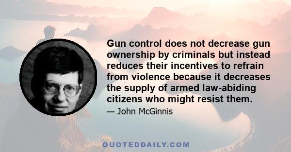 Gun control does not decrease gun ownership by criminals but instead reduces their incentives to refrain from violence because it decreases the supply of armed law-abiding citizens who might resist them.