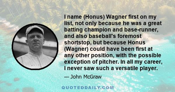 I name (Honus) Wagner first on my list, not only because he was a great batting champion and base-runner, and also baseball's foremost shortstop, but because Honus (Wagner) could have been first at any other position,