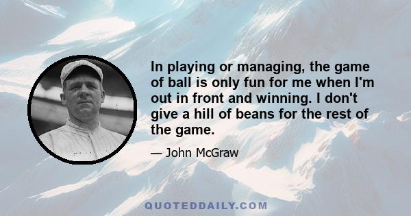 In playing or managing, the game of ball is only fun for me when I'm out in front and winning. I don't give a hill of beans for the rest of the game.