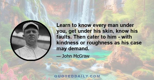 Learn to know every man under you, get under his skin, know his faults. Then cater to him - with kindness or roughness as his case may demand.