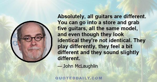 Absolutely, all guitars are different. You can go into a store and grab five guitars, all the same model, and even though they look identical they're not identical. They play differently, they feel a bit different and