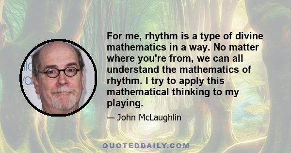 For me, rhythm is a type of divine mathematics in a way. No matter where you're from, we can all understand the mathematics of rhythm. I try to apply this mathematical thinking to my playing.